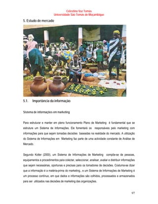 Celestino Vaz Tomás
                           Universidade São Tomás de Moçambique

5. Estudo de mercado




5.1.    Importância da informação


Sistema de informações em marketing


Para estruturar e manter em pleno funcionamento Plano de Marketing é fundamental que se
estruture um Sistema de Informações. Ele fomentará os responsáveis pelo marketing com
informações para que sejam tomadas decisões baseadas na realidade do mercado. A utilização
do Sistema de Informações em Marketing faz parte de uma actividade constante de Análise de
Mercado.


Segundo Kotler (2000), um Sistema de Informações de Marketing compõe-se de pessoas,
equipamentos e procedimentos para colectar, seleccionar, analisar, avaliar e distribuir informações
que sejam necessárias, oportunas e precisas para os tomadores de decisões. Costuma-se dizer
que a informação é a matéria-prima do marketing., e um Sistema de Informações de Marketing é
um processo contínuo, em que dados e informações são colhidos, processados e armazenados
para ser utilizados nas decisões de marketing das organizações.


                                                                                                97
 