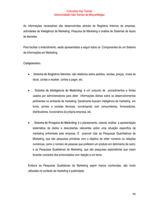 Celestino Vaz Tomás
                          Universidade São Tomás de Moçambique


As informações necessárias são desenvolvidas através de Registros Internos da empresa,
actividades de Inteligência de Marketing, Pesquisa de Marketing e análise de Sistemas de Apoio
às decisões.


Para facilitar o entendimento, serão apresentados a seguir todos os Componentes de um Sistema
de Informações em Marketing.


Componentes


   •   .Sistema de Registros Internos: são relatórios sobre pedidos, vendas, preços, níveis de
       stock, contas a receber, contas a pagar, etc.


   •   . Sistema de Inteligência de Marketing: é um conjunto de procedimentos e fontes
       usados por administradores para obter informações diárias sobre os desenvolvimentos
       pertinentes no ambiente de marketing. Geralmente buscam inteligência de marketing em
       livros, jornais e revistas técnicas, conversando com consumidores, fornecedores,
       distribuidores, funcionários da própria empresa, etc.


   •   . Sistema de Pesquisa de Marketing: é o planeamento, colecta, análise e apresentação
       sistemática de dados e descobertas relevantes sobre uma situação específica de
       marketing enfrentada pela empresa. É possível citar as Pesquisas Quantitativas de
       Marketing, que são pesquisas primárias com o objetivo de obter números ou relações
       numéricas, como o número de pessoas que preferem um produto em detrimento de outro;
       e as Pesquisas Qualitativas de Marketing, que são pesquisas exploratórias que visam
       levantar conceitos dos entrevistados com relação a um tema.


   Embora as Pesquisas Qualitativas de Marketing sejam menos conhecidas, são muito
   utilizadas no contexto de marketing e publicidade.




                                                                                           98
 