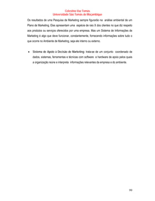 Celestino Vaz Tomás
                      Universidade São Tomás de Moçambique
Os resultados de uma Pesquisa de Marketing sempre figurarão na análise ambiental de um
Plano de Marketing. Eles apresentam uma espécie de raio X dos clientes no que diz respeito
aos produtos ou serviços oferecidos por uma empresa. Mas um Sistema de Informações de
Marketing é algo que deve funcionar, constantemente, fornecendo informações sobre tudo o
que ocorre no Ambiente de Marketing, seja ele interno ou externo.


•   Sistema de Apoio à Decisão de Marketing: trata-se de um conjunto coordenado de
    dados, sistemas, ferramentas e técnicas com software e hardware de apoio pelos quais
    a organização reúne e interpreta informações relevantes da empresa e do ambiente.




                                                                                        99
 
