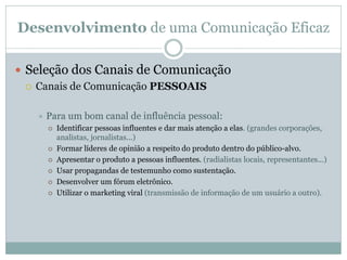 Desenvolvimento de uma Comunicação Eficaz
 Seleção dos Canais de Comunicação
 Canais de Comunicação PESSOAIS
 Para um bom canal de influência pessoal:
 Identificar pessoas influentes e dar mais atenção a elas. (grandes corporações,
analistas, jornalistas...)
 Formar líderes de opinião a respeito do produto dentro do público-alvo.
 Apresentar o produto a pessoas influentes. (radialistas locais, representantes...)
 Usar propagandas de testemunho como sustentação.
 Desenvolver um fórum eletrônico.
 Utilizar o marketing viral (transmissão de informação de um usuário a outro).
 