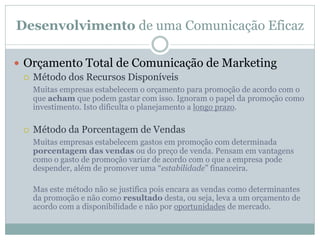 Desenvolvimento de uma Comunicação Eficaz
 Orçamento Total de Comunicação de Marketing
 Método dos Recursos Disponíveis
Muitas empresas estabelecem o orçamento para promoção de acordo com o
que acham que podem gastar com isso. Ignoram o papel da promoção como
investimento. Isto dificulta o planejamento a longo prazo.
 Método da Porcentagem de Vendas
Muitas empresas estabelecem gastos em promoção com determinada
porcentagem das vendas ou do preço de venda. Pensam em vantagens
como o gasto de promoção variar de acordo com o que a empresa pode
despender, além de promover uma “estabilidade” financeira.
Mas este método não se justifica pois encara as vendas como determinantes
da promoção e não como resultado desta, ou seja, leva a um orçamento de
acordo com a disponibilidade e não por oportunidades de mercado.
 