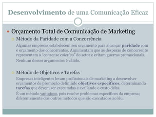 Desenvolvimento de uma Comunicação Eficaz
 Orçamento Total de Comunicação de Marketing
 Método da Paridade com a Concorrência
Algumas empresas estabelecem seu orçamento para alcançar paridade com
o orçamento dos concorrentes. Argumentam que as despesas do concorrente
representam o “consenso coletivo” do setor e evitam guerras promocionais.
Nenhum desses argumentos é válido.
 Método de Objetivos e Tarefas
Empresas inteligentes levam profissionais de marketing a desenvolver
orçamentos de promoção definindo objetivos específicos, determinando
tarefas que devem ser executadas e avaliando o custo delas.
É um método vantajoso, pois resolve problemas específicos da empresa;
diferentemente dos outros métodos que são executados ao léu.
 