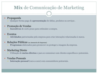 Mix de Comunicação de Marketing
 Propaganda
 Qualquer forma paga de apresentação de idéias, produtos ou serviços .
 Promoção de Vendas
 Incentivos de curto prazo para estimular a compra.
 Eventos
 Atividades patrocinadas pela empresa para criar interações relacionadas à marca.
 Relações Públicas (ou Assessoria de Imprensa)
 Programas elaborados para promover ou proteger a imagem da empresa.
 Marketing Direto
 Utilização de meios diretos e para se comunicar com clientes específicos e potenciais.
 Vendas Pessoais
 Interação pessoal (cara-a-cara) com consumidores potenciais.
 