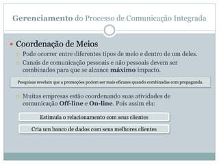 Gerenciamento do Processo de Comunicação Integrada
 Coordenação de Meios
 Pode ocorrer entre diferentes tipos de meio e dentro de um deles.
 Canais de comunicação pessoais e não pessoais devem ser
combinados para que se alcance máximo impacto.
 Muitas empresas estão coordenando suas atividades de
comunicação Off-line e On-line. Pois assim ela:
Pesquisas revelam que a promoções podem ser mais eficazes quando combinadas com propaganda.
Estimula o relacionamento com seus clientes
Cria um banco de dados com seus melhores clientes
 