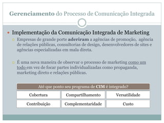 Gerenciamento do Processo de Comunicação Integrada
 Implementação da Comunicação Integrada de Marketing
 Empresas de grande porte aderiram a agências de promoção, agência
de relações públicas, consultorias de design, desenvolvedores de sites e
agências especializadas em mala direta.
 É uma nova maneira de observar o processo de marketing como um
todo em vez de focar partes individualizadas como propaganda,
marketing direto e relações públicas.
Até que ponto seu programa de CIM é integrado?
Cobertura
Contribuição
Compartilhamento
Complementaridade
Versatilidade
Custo
 