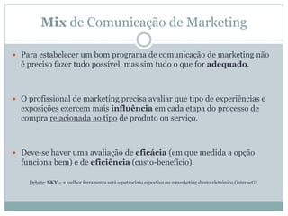 Mix de Comunicação de Marketing
 Para estabelecer um bom programa de comunicação de marketing não
é preciso fazer tudo possível, mas sim tudo o que for adequado.
 O profissional de marketing precisa avaliar que tipo de experiências e
exposições exercem mais influência em cada etapa do processo de
compra relacionada ao tipo de produto ou serviço.
 Deve-se haver uma avaliação de eficácia (em que medida a opção
funciona bem) e de eficiência (custo-benefício).
Debate: SKY – a melhor ferramenta será o patrocínio esportivo ou o marketing direto eletrônico (internet)?
 