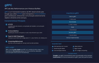 gRPC
RPC de Alta Performance com Protocol Buffers
gRPC é um framework moderno de RPC desenvolvido pelo
Google que utiliza HTTP/2 para transporte e Protocol Buffers
para serialização, oferecendo comunicação extremamente
rápida e eficiente entre serviços.
Características Principais
1 HTTP/2
2 Protocol Buffers
3 Suporte Multi-linguagem
4 Streaming Bidirecional
gRPC vs REST
gRPC é até 7x mais rápido que REST em cenários de alta carga, com
payloads até 10x menores graças ao Protocol Buffers. Ideal para
comunicação interna entre microserviços.
Arquitetura gRPC
Cliente gRPC
 Define .proto
Stub Gerado
 HTTP/2 + Protobuf
Rede
 Desserialização
Servidor gRPC
 Executa método
Serviço Implementado
Quando Usar
 Microserviços em nuvem  Baixa latência
 Streaming de dados  Apps móveis
 Comunicação interna  IoT e edge computing
Exemplos Reais
Google: Usa gRPC internamente para comunicação entre serviços
Kubernetes: API interna baseada em gRPC para alta performance
Multiplexação de streams, compressão de headers, comunicação
bidirecional
Serialização binária compacta, muito mais eficiente que JSON
Geração automática de código para C++, Java, Python, Go, Node.js, etc.
Permite comunicação em tempo real nos dois sentidos
 