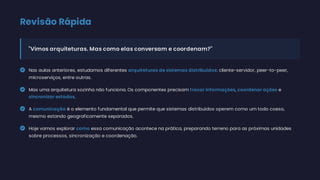 Revisão Rápida
"Vimos arquiteturas. Mas como elas conversam e coordenam?"
 Nas aulas anteriores, estudamos diferentes arquiteturas de sistemas distribuídos: cliente-servidor, peer-to-peer,
microserviços, entre outras.
 Mas uma arquitetura sozinha não funciona. Os componentes precisam trocar informações, coordenar ações e
sincronizar estados.
 A comunicação é o elemento fundamental que permite que sistemas distribuídos operem como um todo coeso,
mesmo estando geograficamente separados.
 Hoje vamos explorar como essa comunicação acontece na prática, preparando terreno para as próximas unidades
sobre processos, sincronização e coordenação.
 