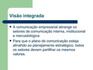Visão integrada A comunicação empresarial abrange os setores de comunicação interna, institucional e mercadológica Para que o plano de comunicação esteja alinahdo ao planejamento estratégico, todos os setores devem partilhar os mesmos valores. 