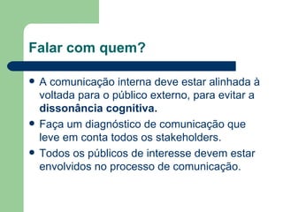 Falar com quem? A comunicação interna deve estar alinhada  à voltada para o público externo, para evitar a  dissonância cognitiva. Faça um diagnóstico de comunicação que leve em conta todos os stakeholders. Todos os públicos de interesse devem estar envolvidos no processo de comunicação. 