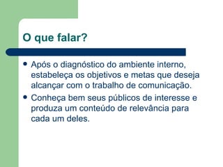 O que falar? Após o diagnóstico do ambiente interno, estabeleça os objetivos e metas que deseja alcançar com o trabalho de comunicação. Conheça bem seus públicos de interesse e produza um conteúdo de relevância para cada um deles. 