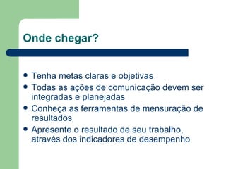 Onde chegar? Tenha metas claras e objetivas Todas as ações de comunicação devem ser integradas e planejadas Conheça as ferramentas de mensuração de resultados Apresente o resultado de seu trabalho, através dos indicadores de desempenho 