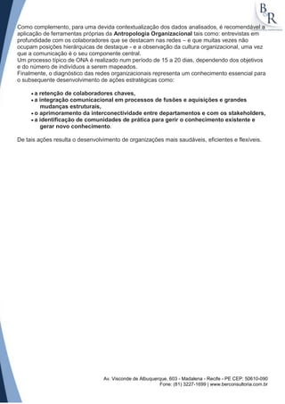 Como complemento, para uma devida contextualização dos dados analisados, é recomendável a
aplicação de ferramentas próprias da Antropologia Organizacional tais como: entrevistas em
profundidade com os colaboradores que se destacam nas redes – e que muitas vezes não
ocupam posições hierárquicas de destaque - e a observação da cultura organizacional, uma vez
que a comunicação é o seu componente central.
Um processo típico de ONA é realizado num período de 15 a 20 dias, dependendo dos objetivos
e do número de indivíduos a serem mapeados.
Finalmente, o diagnóstico das redes organizacionais representa um conhecimento essencial para
o subsequente desenvolvimento de ações estratégicas como:

      a retenção de colaboradores chaves,
      a integração comunicacional em processos de fusões e aquisições e grandes
        mudanças estruturais,
      o aprimoramento da interconectividade entre departamentos e com os stakeholders,
      a identificação de comunidades de prática para gerir o conhecimento existente e
        gerar novo conhecimento.

De tais ações resulta o desenvolvimento de organizações mais saudáveis, eficientes e flexíveis.




                                 Av. Visconde de Albuquerque, 603 - Madalena - Recife - PE CEP: 50610-090
                                                         Fone: (81) 3227-1699 | www.berconsultoria.com.br
 