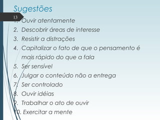 Sugestões
1. Ouvir atentamente
2. Descobrir áreas de interesse
3. Resistir a distrações
4. Capitalizar o fato de que o pensamento é
mais rápido do que a fala
5. Ser sensível
6. Julgar o conteúdo não a entrega
7. Ser controlado
8. Ouvir idéias
9. Trabalhar o ato de ouvir
10. Exercitar a mente
13
 