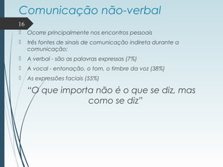 Comunicação não-verbal
 Ocorre principalmente nos encontros pessoais
 três fontes de sinais de comunicação indireta durante a
comunicação:
 A verbal - são as palavras expressas (7%)
 A vocal - entonação, o tom, o timbre da voz (38%)
 As expressões faciais (55%)
“O que importa não é o que se diz, mas
como se diz”
16
 