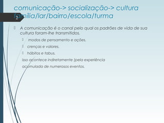 comunicação-> socialização-> cultura
família/lar/bairro/escola/turma
 A comunicação é o canal pelo qual os padrões de vida de sua
cultura foram-lhe transmitidos.
 modos de pensamento e ações.
 crenças e valores.
 hábitos e tabus.
isso acontece indiretamente (pela experiência
acumulada de numerosos eventos.
2
 