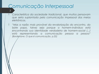 Comunicação Interpessoal
 Característica da sociedade tradicional, que muitos pensavam
que seria suplantada pela comunicação impessoal dos meios
eletrônicos.
 “Mas a razão mais provável da revalorização do encontro, do
bate papo, talvez seja porque o homem-indivíduo está
encontrando sua identidade verdadeira de homem-social (...)
está representando a comunicação pessoa a pessoa”
(Bordenave. O que é comunicação, p.22)
3
 