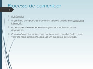 Processo de comunicar
 Pulsão vital
 organismo comporta-se como um sistema aberto em constante
interação.
 a pessoa emite e recebe mensagens por todos os canais
disponíveis.
 Porém não emite tudo o que contém, nem recebe tudo o que
vem do meio ambiente, pois faz um processo de seleção.
4
 