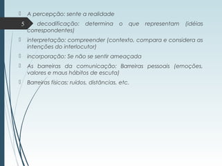  A percepção: sente a realidade
 A decodificação: determina o que representam (idéias
correspondentes)
 interpretação: compreender (contexto, compara e considera as
intenções do interlocutor)
 incorporação: Se não se sentir ameaçada
 As barreiras da comunicação: Barreiras pessoais (emoções,
valores e maus hábitos de escuta)
 Barreiras físicas: ruídos, distâncias, etc.
5
 