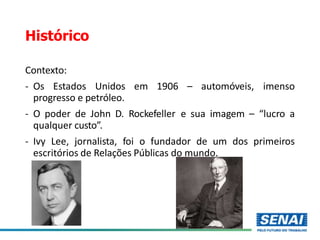 Histórico
Contexto:
- Os Estados Unidos em 1906 – automóveis, imenso
progresso e petróleo.
- O poder de John D. Rockefeller e sua imagem – “lucro a
qualquer custo”.
- Ivy Lee, jornalista, foi o fundador de um dos primeiros
escritórios de Relações Públicas do mundo.
 