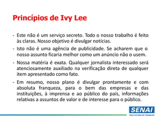 Princípios de Ivy Lee
- Este não é um serviço secreto. Todo o nosso trabalho é feito
às claras. Nosso objetivo é divulgar notícias.
- Isto não é uma agência de publicidade. Se acharem que o
nosso assunto ficaria melhor como um anúncio não o usem.
- Nossa matéria é exata. Qualquer jornalista interessado será
atenciosamente auxiliado na verificação direta de qualquer
item apresentado como fato.
- Em resumo, nosso plano é divulgar prontamente e com
absoluta franqueza, para o bem das empresas e das
instituições, à imprensa e ao público do país, informações
relativas a assuntos de valor e de interesse para o público.
 