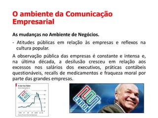 O ambiente da Comunicação
Empresarial
As mudanças no Ambiente de Negócios.
- Atitudes públicas em relação às empresas e reflexos na
cultura popular.
A observação pública das empresas é constante e intensa e,
na última década, a desilusão cresceu em relação aos
excessos nos salários dos executivos, práticas contábeis
questionáveis, recalls de medicamentos e fraqueza moral por
parte das grandes empresas.
 