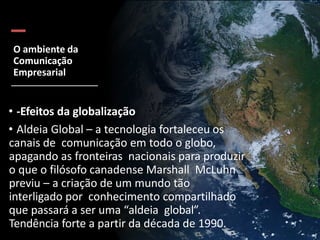 O ambiente da
Comunicação
Empresarial
• -Efeitos da globalização
• Aldeia Global – a tecnologia fortaleceu os
canais de comunicação em todo o globo,
apagando as fronteiras nacionais para produzir
o que o filósofo canadense Marshall McLuhn
previu – a criação de um mundo tão
interligado por conhecimento compartilhado
que passará a ser uma “aldeia global”.
Tendência forte a partir da década de 1990.
 