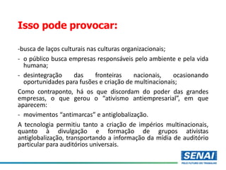 Isso pode provocar:
-busca de laços culturais nas culturas organizacionais;
- o público busca empresas responsáveis pelo ambiente e pela vida
humana;
- desintegração das fronteiras nacionais, ocasionando
oportunidades para fusões e criação de multinacionais;
Como contraponto, há os que discordam do poder das grandes
empresas, o que gerou o “ativismo antiempresarial”, em que
aparecem:
- movimentos “antimarcas” e antiglobalização.
A tecnologia permitiu tanto a criação de impérios multinacionais,
quanto à divulgação e formação de grupos ativistas
antiglobalização, transportando a informação da mídia de auditório
particular para auditórios universais.
 
