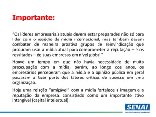 Importante:
“Os líderes empresariais atuais devem estar preparados não só para
lidar com o assédio da mídia internacional, mas também devem
combater de maneira proativa grupos de reinvindicação que
procuram usar a mídia atual para comprometer a reputação – e os
resultados – de suas empresas em nível global.”
Houve um tempo em que não havia necessidade de muita
preocupação com a mídia, porém, ao longo dos anos, os
empresários perceberam que a mídia e a opinião pública em geral
passaram a fazer parte dos fatores críticos de sucesso em uma
organização.
Hoje uma relação “amigável” com a mídia fortalece a imagem e a
reputação da empresa, consistindo como um importante ativo
intangível (capital intelectual).
 