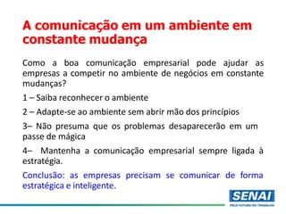 A comunicação em um ambiente em
constante mudança
Como a boa comunicação empresarial pode ajudar as
empresas a competir no ambiente de negócios em constante
mudanças?
1 – Saiba reconhecer o ambiente
2 – Adapte-se ao ambiente sem abrir mão dos princípios
3– Não presuma que os problemas desaparecerão em um
passe de mágica
4– Mantenha a comunicação empresarial sempre ligada à
estratégia.
Conclusão: as empresas precisam se comunicar de forma
estratégica e inteligente.
 