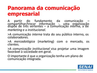 Panorama da comunicação
empresarial
A partir do fundamento da comunicação –
compartilhar/trocar informação -, uma organização
dispõe de três vertentes – a comunicação interna, a de
marketing e a institucional.
>A comunicação interna trata do seu público interno, os
colaboradores.
>A mercadológica (marketing) com o mercado, os
clientes.
>A comunicação institucional visa projetar uma imagem
favorável à sociedade em geral.
O importante é que a organização tenha um plano de
comunicação integrada.
 