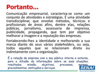 Portanto...
Comunicação empresarial, caracteriza-se como um
conjunto de atividades e estratégias. É uma atividade
transdisciplinar, que envolve métodos, técnicas e
profissionais de áreas afins, dentre elas, relações
públicas, jornalismo, assessoria de imprensa,
publicidade, propaganda, que tem por objetivo
melhorar a imagem e a reputação das empresas.
Fortalecendo-lhes a identidade e melhorando a sua
marca diante de seus vários stakeholders, ou seja,
todos aqueles que se relacionam direta ou
indiretamente com a organização.
É a relação da empresa com o seu público interno e externo,
para a difusão de informações sobre as suas atuações,
resultados, missão, objetivos, processos, normas,
procedimentos, instruções e serviços.
 
