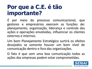 Por que a C.E. é tão
importante?
gestores e empresários exercem as funções
É por meio do processo comunicacional, que
de:
planejamento, organização, liderança e controle das
ações e operações envolvidas, influenciar os clientes
externos e internos.
Um bom Planejamento Estratégico surtirá os efeitos
desejados se somente houver um bom nível de
comunicação dentro e fora das organizações.
O fato é que sem uma boa comunicação todas as
ações das empresas podem estar comprometidas.
 