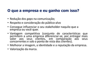 O que a empresa e eu ganho com isso?
• Redução dos gaps na comunicação;
• Respeito e consideração do público-alvo
• Consegue influenciar o seu stakeholder naquilo que a
empresa ou você quer.
• Vantagem competitiva (conjunto de características que
permitem a uma empresa diferenciar-se, por entregar mais
valor aos seus clientes, em comparação aos seus
concorrentes e sob o ponto de vista dos clientes).
• Melhorar a imagem, a identidade e a reputação da empresa.
• Valorização da marca.
 