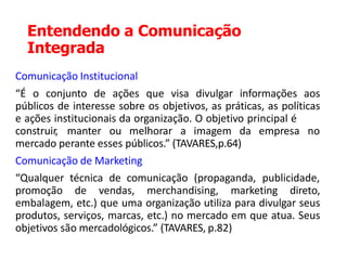 Entendendo a Comunicação
Integrada
Comunicação Institucional
“É o conjunto de ações que visa divulgar informações aos
públicos de interesse sobre os objetivos, as práticas, as políticas
e ações institucionais da organização. O objetivo principal é
construir, manter ou melhorar a imagem da empresa no
mercado perante esses públicos.” (TAVARES,p.64)
Comunicação de Marketing
“Qualquer técnica de comunicação (propaganda, publicidade,
promoção de vendas, merchandising, marketing direto,
embalagem, etc.) que uma organização utiliza para divulgar seus
produtos, serviços, marcas, etc.) no mercado em que atua. Seus
objetivos são mercadológicos.” (TAVARES, p.82)
 