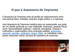 O que é Assessoria de Imprensa
A Assessoria de Imprensa trata da gestão do relacionamento entre
uma pessoa física, entidade, empresa, órgão público e a imprensa.
Uma Assessoria de Imprensa trabalha para um assessorado, que pode
ser um cliente particular ou uma instituição. Empresas, pessoas físicas
como "personalidades públicas", médicos, advogados, músicos e
instituições e organizações como empresas estatais, autarquias,
governos, partidos, sindicatos, clubes, ONGs, ou indivíduos, entre
outros costumam utilizar serviços de assessoria de imprensa.
 