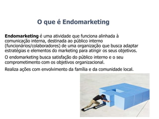 O que é Endomarketing
Endomarketing é uma atividade que funciona alinhada à
comunicação interna, destinada ao público interno
(funcionários/colaboradores) de uma organização que busca adaptar
estratégias e elementos do marketing para atingir os seus objetivos.
O endomarketing busca satisfação do público interno e o seu
comprometimento com os objetivos organizacional.
Realiza ações com envolvimento da família e da comunidade local.
 