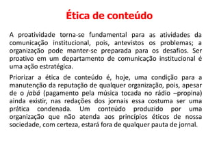 Ética de conteúdo
A proatividade torna-se fundamental para as atividades da
comunicação institucional, pois, antevistos os problemas; a
organização pode manter-se preparada para os desafios. Ser
proativo em um departamento de comunicação institucional é
uma ação estratégica.
Priorizar a ética de conteúdo é, hoje, uma condição para a
manutenção da reputação de qualquer organização, pois, apesar
de o jabá (pagamento pela música tocada no rádio –propina)
ainda existir, nas redações dos jornais essa costuma ser uma
prática condenada. Um conteúdo produzido por uma
organização que não atenda aos princípios éticos de nossa
sociedade, com certeza, estará fora de qualquer pauta de jornal.
 