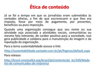 Ética de conteúdo
Já se foi o tempo em que os jornalistas eram submetidos às
vontades alheias, a fim de que escrevessem o que lhes era
imposto, fosse por meio de pagamento, por presentes,
benefícios ou pura imposição.
Quando uma organização consegue que seu nome ou sua
atividade seja associada a atividades sociais, comunitárias ou
mesmo fato relevante, de caráter positivo para a sociedade, isso
gera publicidade e colabora para a manutenção da imagem e da
reputação da organização.
Para o tema sustentabilidade acesse o link:
Http://sustentabilidade.santader.com.br/pt/Paginas/default.aspx
Para release:
http://brasil.smetoolkit.org/brasil/pt/contente/pt_br/249/Mode
los-de-comunicados-de-imprensa
 