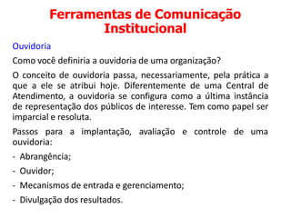 Ferramentas de Comunicação
Institucional
Ouvidoria
Como você definiria a ouvidoria de uma organização?
O conceito de ouvidoria passa, necessariamente, pela prática a
que a ele se atribui hoje. Diferentemente de uma Central de
Atendimento, a ouvidoria se configura como a última instância
de representação dos públicos de interesse. Tem como papel ser
imparcial e resoluta.
Passos para a implantação, avaliação e controle de uma
ouvidoria:
- Abrangência;
- Ouvidor;
- Mecanismos de entrada e gerenciamento;
- Divulgação dos resultados.
 