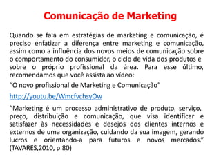 Comunicação de Marketing
Quando se fala em estratégias de marketing e comunicação, é
preciso enfatizar a diferença entre marketing e comunicação,
assim como a influência dos novos meios de comunicação sobre
o comportamento do consumidor, o ciclo de vida dos produtos e
sobre o próprio profissional da área. Para esse último,
recomendamos que você assista ao vídeo:
“O novo profissional de Marketing e Comunicação”
http://youtu.be/WmcfvchsyOw
“Marketing é um processo administrativo de produto, serviço,
preço, distribuição e comunicação, que visa identificar e
satisfazer às necessidades e desejos dos clientes internos e
externos de uma organização, cuidando da sua imagem, gerando
lucros e orientando-a para futuros e novos mercados.”
(TAVARES,2010, p.80)
 