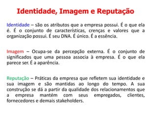Identidade, Imagem e Reputação
Identidade – são os atributos que a empresa possui. É o que ela
é. É o conjunto de características, crenças e valores que a
organização possui. É seu DNA. É único. É a essência.
Imagem – Ocupa-se da percepção externa. É o conjunto de
significados que uma pessoa associa à empresa. É o que ela
parece ser. É a aparência.
Reputação – Práticas da empresa que refletem sua identidade e
sua imagem e são mantidas ao longo do tempo. A sua
construção se dá a partir da qualidade dos relacionamentos que
a empresa mantém com seus empregados, clientes,
fornecedores e demais stakeholders.
 