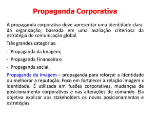 Propaganda Corporativa
A propaganda corporativa deve apresentar uma identidade clara
da organização, baseada em uma avaliação criteriosa da
estratégia de comunicação global.
Três grandes categorias:
- Propaganda da Imagem;
- Propaganda Financeira e
- Propaganda social.
Propaganda da Imagem – propaganda para reforçar a identidade
ou melhorar a reputação. Foco em fortalecer a relação imagem x
identidade. É utilizada em fusões corporativas, mudanças de
posicionamento corporativos e nas alterações de comando. Ela
objetiva explicar aos stakeholders os novos posicionamentos e
estratégias.
 