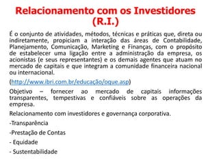 Relacionamento com os Investidores
(R.I.)
É o conjunto de atividades, métodos, técnicas e práticas que, direta ou
indiretamente, propiciam a interação das áreas de Contabilidade,
Planejamento, Comunicação, Marketing e Finanças, com o propósito
de estabelecer uma ligação entre a administração da empresa, os
acionistas (e seus representantes) e os demais agentes que atuam no
mercado de capitais e que integram a comunidade financeira nacional
ou internacional.
(http://www.ibri.com.br/educação/oque.asp)
Objetivo – fornecer ao mercado de capitais informações
transparentes, tempestivas e confiáveis sobre as operações da
empresa.
Relacionamento com investidores e governança corporativa.
-Transparência
-Prestação de Contas
- Equidade
- Sustentabilidade
 