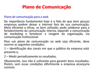 Plano de Comunicação
Plano de comunicação para a web
De importância fundamental hoje é o fato de que bem poucas
empresas podem deixar a internet fora de sua comunicação.
Meio eficiente e eficaz, se bem utilizado, pode colaborar para o
fortalecimento da comunicação interna, expandir a comunicação
de marketing e fortalecer a imagem da organização, via
comunicação institucional.
Para um plano de comunicação na web seja eficiente, deve
ocorrer as seguintes condições:
1 – Identificação dos canais em que o público da empresa está
presente e,
2 – Medir periodicamente os resultados.
Obviamente, isso não é suficiente para garantir bons resultados.
Porém, sem essas condições dificilmente a empresa alcançaria
sucesso.
 