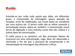 Ruído
Entende-se por ruído tudo aquilo que afeta, em diferentes
graus, a transmissão da mensagem: pouca atenção do
receptor, erros de codificação, voz muito baixa ou encoberta
por uma música etc. O termo ruído não se refere somente a
perturbação sonora, aplica-se, também, à comunicação visual
(erros de digitação e uma mancha numa tela são ruídos) e a
outros tipos de comunicação.
O ruído passa a se constituir um dos principais fatores de
insucesso em uma comunicação. Logo, deve ser observado e
eliminado a fim de que o processo de compreensão e de
interpretação da mensagem seja eficiente e eficaz.
 