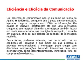 Eficiência e Eficácia da Comunicação
Um processo de comunicação não se dá como na Teoria da
Agulha Hipodérmica, em que o que é posto em comunicação,
injetado, chega ao receptor com 100% de informação. São
muitas as variáveis interferentes até que uma mensagem
chegue ao seu receptor, além disso, o receptor também levará
em conta seu repertório, sua condição de recepção, o assunto
em questão, afim de que elabore os sentidos da mensagem
recebida.
Desta forma, podemos entender, que de acordo com as
condições do indivíduo e dos meios em que ocorrem o
processo comunicacional, a mensagem pode chegar com
diferentes interpretações, trazendo transtornos para seus
interlocutores, como desentendimentos, inimizades, falta de
compreensão e descaso.
 