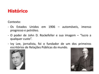Histórico
Contexto:
- Os Estados Unidos em 1906 – automóveis, imenso
progresso e petróleo.
- O poder de John D. Rockefeller e sua imagem – “lucro a
qualquer custo”.
- Ivy Lee, jornalista, foi o fundador de um dos primeiros
escritórios de Relações Públicas do mundo.
 
