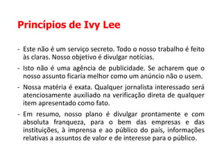 Princípios de Ivy Lee
- Este não é um serviço secreto. Todo o nosso trabalho é feito
às claras. Nosso objetivo é divulgar notícias.
- Isto não é uma agência de publicidade. Se acharem que o
nosso assunto ficaria melhor como um anúncio não o usem.
- Nossa matéria é exata. Qualquer jornalista interessado será
atenciosamente auxiliado na verificação direta de qualquer
item apresentado como fato.
- Em resumo, nosso plano é divulgar prontamente e com
absoluta franqueza, para o bem das empresas e das
instituições, à imprensa e ao público do país, informações
relativas a assuntos de valor e de interesse para o público.
 