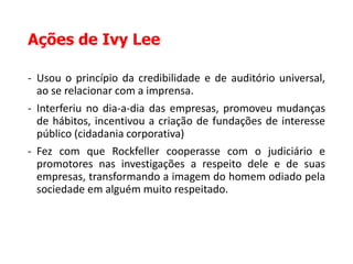 Ações de Ivy Lee
- Usou o princípio da credibilidade e de auditório universal,
ao se relacionar com a imprensa.
- Interferiu no dia-a-dia das empresas, promoveu mudanças
de hábitos, incentivou a criação de fundações de interesse
público (cidadania corporativa)
- Fez com que Rockfeller cooperasse com o judiciário e
promotores nas investigações a respeito dele e de suas
empresas, transformando a imagem do homem odiado pela
sociedade em alguém muito respeitado.
 